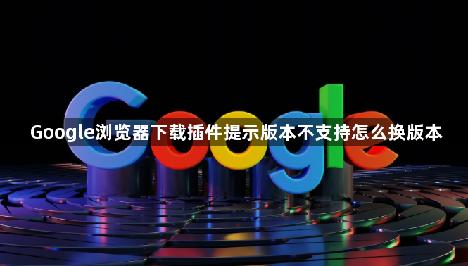Google浏览器下载插件提示版本不支持怎么换版本1