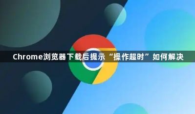 Chrome浏览器下载后提示“操作超时”如何解决1
