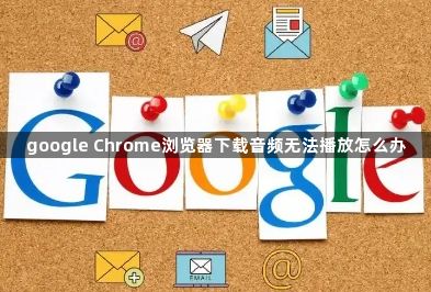 google Chrome浏览器下载音频无法播放怎么办1