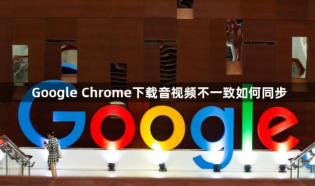 Google Chrome下载音视频不一致如何同步1