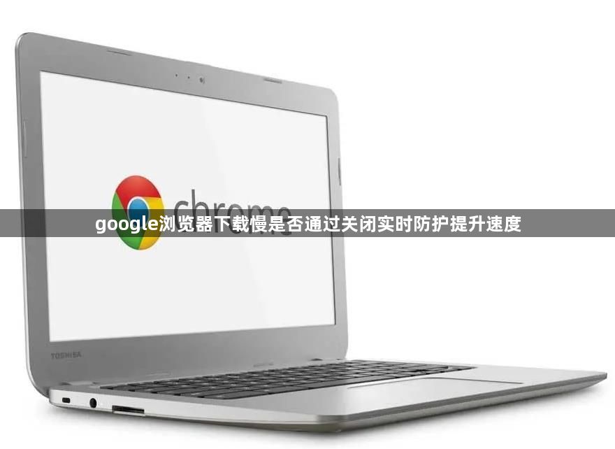 google浏览器下载慢是否通过关闭实时防护提升速度1