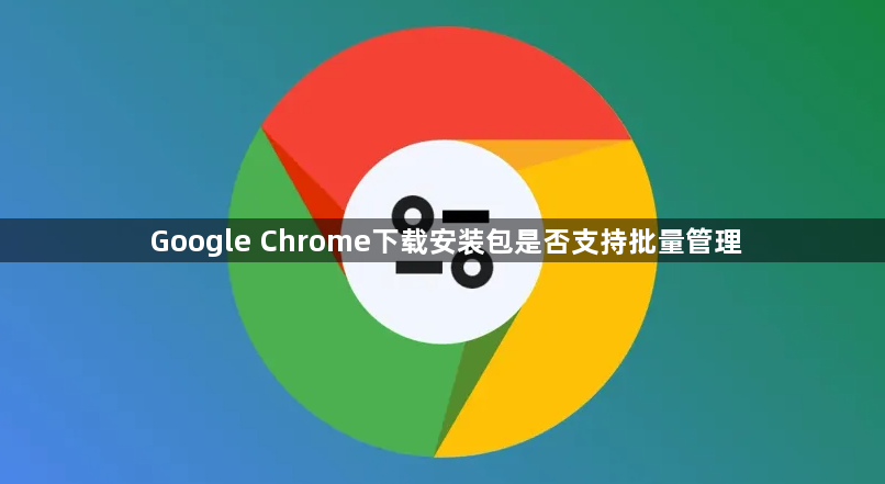 Google Chrome下载安装包是否支持批量管理1