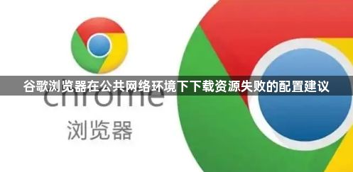 谷歌浏览器在公共网络环境下下载资源失败的配置建议1