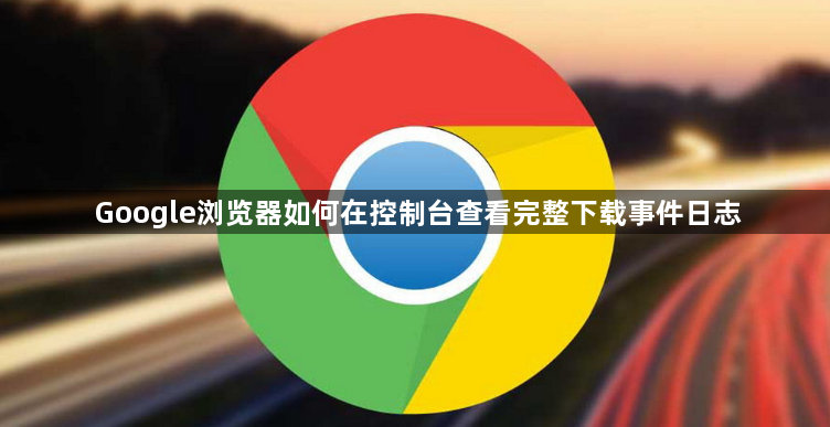 Google浏览器如何在控制台查看完整下载事件日志1