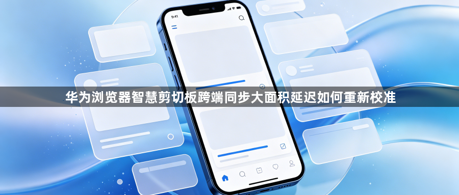 华为浏览器智慧剪切板跨端同步大面积延迟如何重新校准1